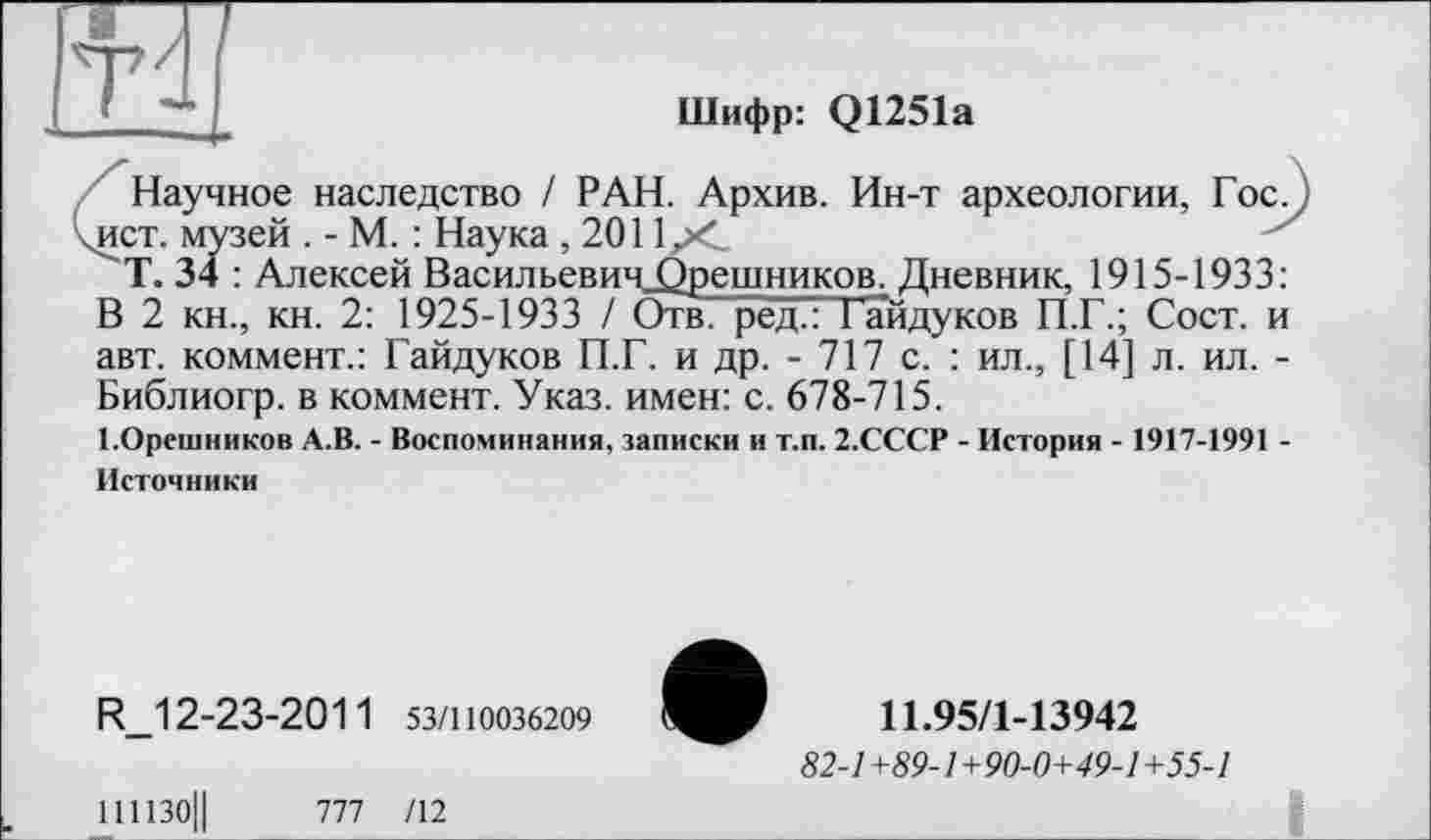 ﻿Шифр: Q1251a
Научное наследство / РАН. Архив. Ин-т археологии, Гос. ) .ист. музей . - М. : Наука, 2011рС
Т. 34 : Алексей Васильевич_Орешников. Дневник, 1915-1933: В 2 кн., кн. 2: 1925-1933 / Отв. ред.: Тайдуков П.Г.; Сост. и авт. коммент.: Гайдуков П.Г. и др. - 717 с. : ил., [14] л. ил. -Библиогр. в коммент. Указ, имен: с. 678-715.
І.Орешников А.В. - Воспоминания, записки и т.п. 2.СССР - История - 1917-1991 -Источники
R_12-23-2011 53/110036209
111130Ц П1 /12
11.95/1-13942
82-1+89-1+90-0+49-1+55-1